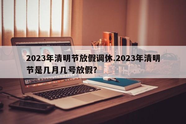 2023年清明节放假调休.2023年清明节是几月几号放假?