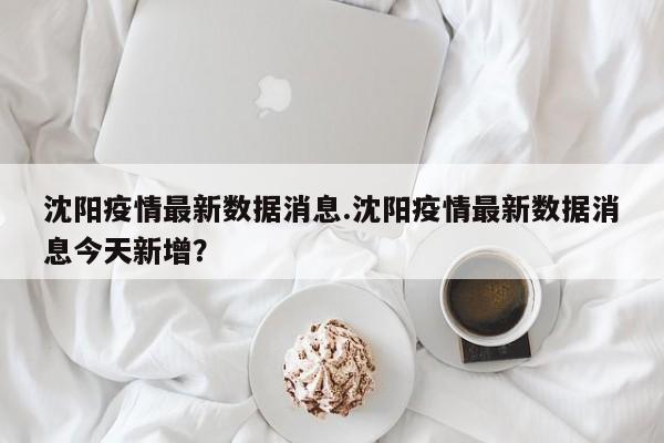 沈阳疫情最新数据消息.沈阳疫情最新数据消息今天新增?