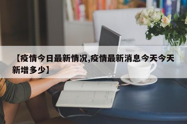 【疫情今日最新情况,疫情最新消息今天今天新增多少】