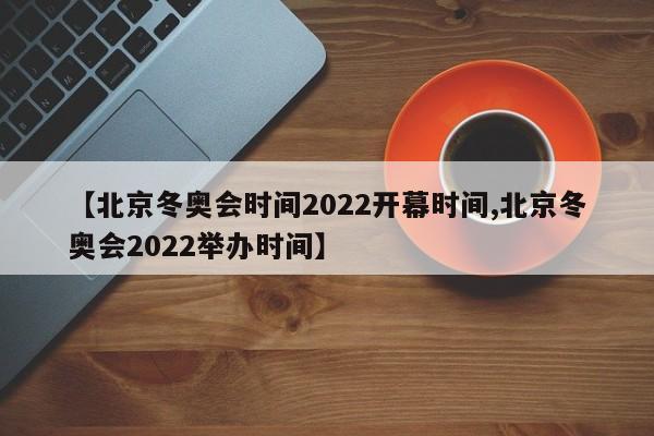 【北京冬奥会时间2022开幕时间,北京冬奥会2022举办时间】