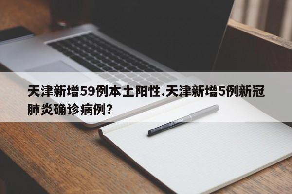 天津新增59例本土阳性.天津新增5例新冠肺炎确诊病例?
