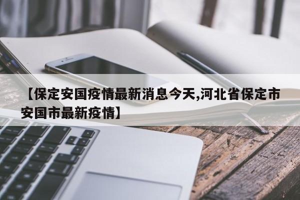 【保定安国疫情最新消息今天,河北省保定市安国市最新疫情】