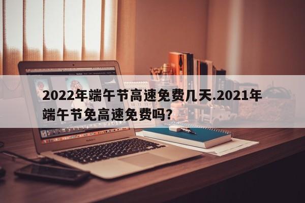 2022年端午节高速免费几天.2021年端午节免高速免费吗?