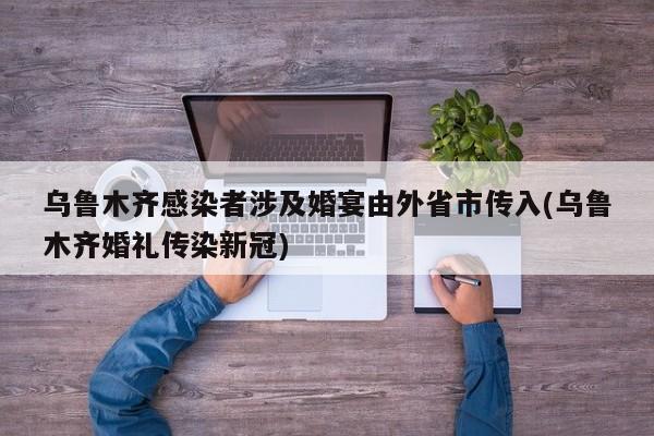 乌鲁木齐感染者涉及婚宴由外省市传入(乌鲁木齐婚礼传染新冠)