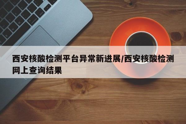 西安核酸检测平台异常新进展/西安核酸检测网上查询结果