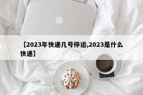 【2023年快递几号停运,2023是什么快递】