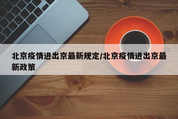 北京疫情进出京最新规定/北京疫情进出京最新政策