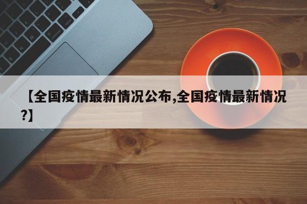 【全国疫情最新情况公布,全国疫情最新情况?】
