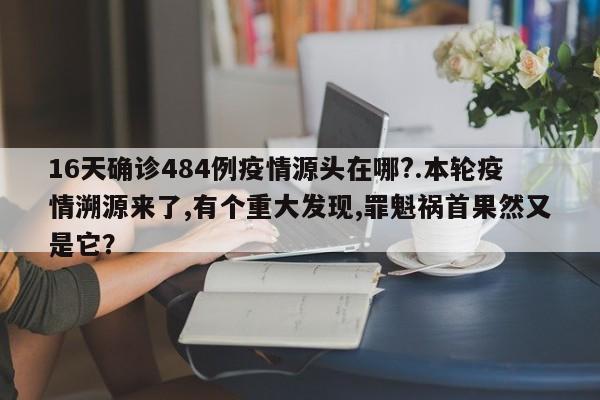 16天确诊484例疫情源头在哪?.本轮疫情溯源来了,有个重大发现,罪魁祸首果然又是它?