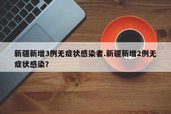 新疆新增3例无症状感染者.新疆新增2例无症状感染?