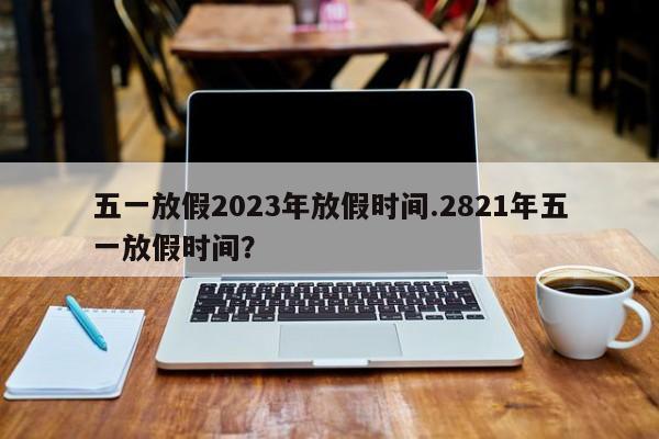 五一放假2023年放假时间.2821年五一放假时间?