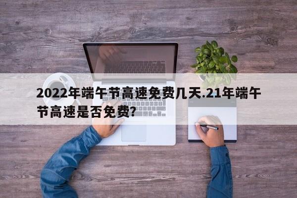 2022年端午节高速免费几天.21年端午节高速是否免费?