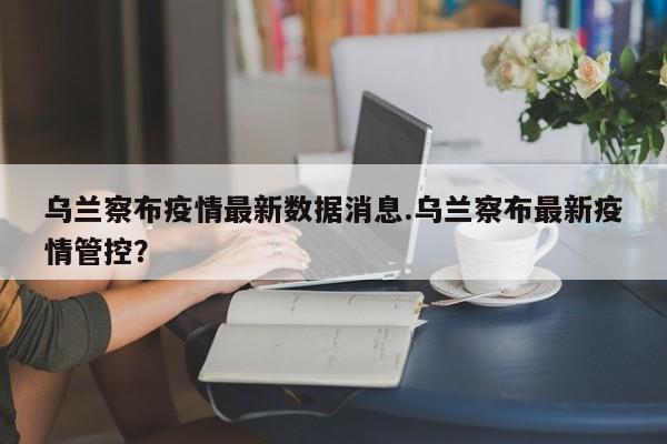 乌兰察布疫情最新数据消息.乌兰察布最新疫情管控?