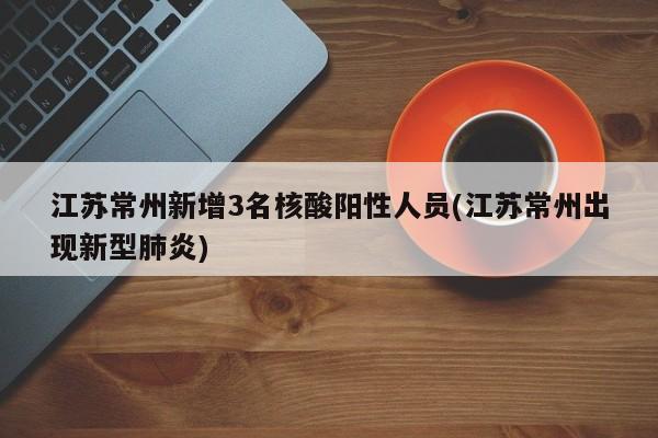 江苏常州新增3名核酸阳性人员(江苏常州出现新型肺炎)