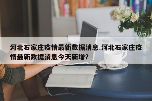 河北石家庄疫情最新数据消息.河北石家庄疫情最新数据消息今天新增?