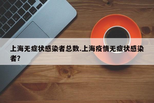 上海无症状感染者总数.上海疫情无症状感染者?