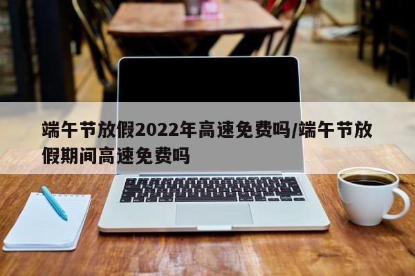 端午节放假2022年高速免费吗/端午节放假期间高速免费吗